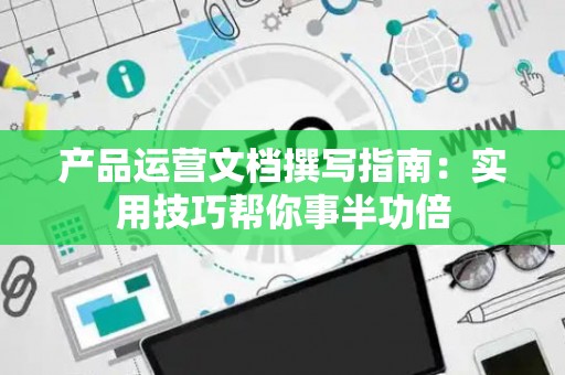 产品运营文档撰写指南：实用技巧帮你事半功倍