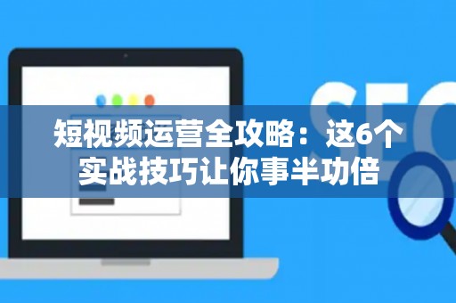 短视频运营全攻略：这6个实战技巧让你事半功倍